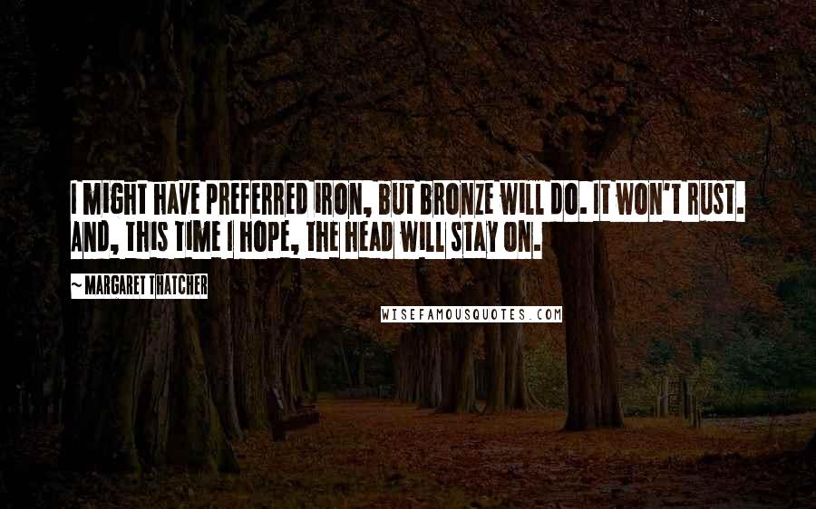 Margaret Thatcher Quotes: I might have preferred iron, but bronze will do. It won't rust. And, this time I hope, the head will stay on.