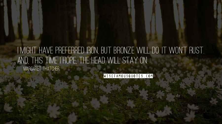 Margaret Thatcher Quotes: I might have preferred iron, but bronze will do. It won't rust. And, this time I hope, the head will stay on.