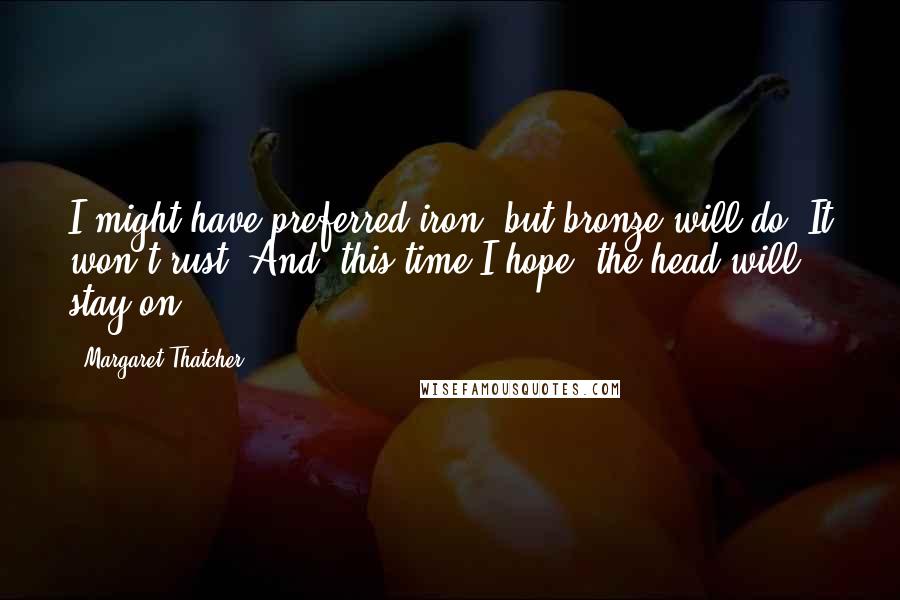 Margaret Thatcher Quotes: I might have preferred iron, but bronze will do. It won't rust. And, this time I hope, the head will stay on.