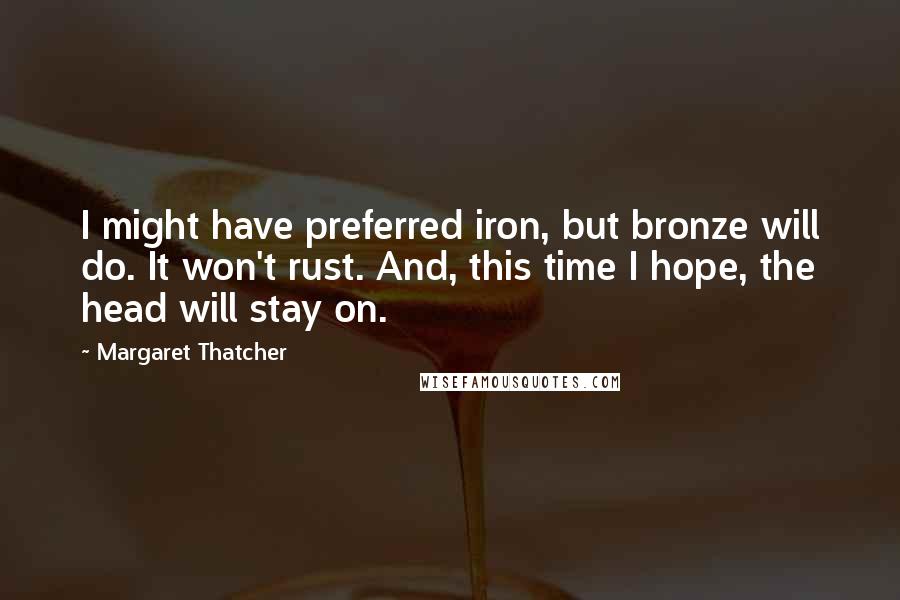 Margaret Thatcher Quotes: I might have preferred iron, but bronze will do. It won't rust. And, this time I hope, the head will stay on.