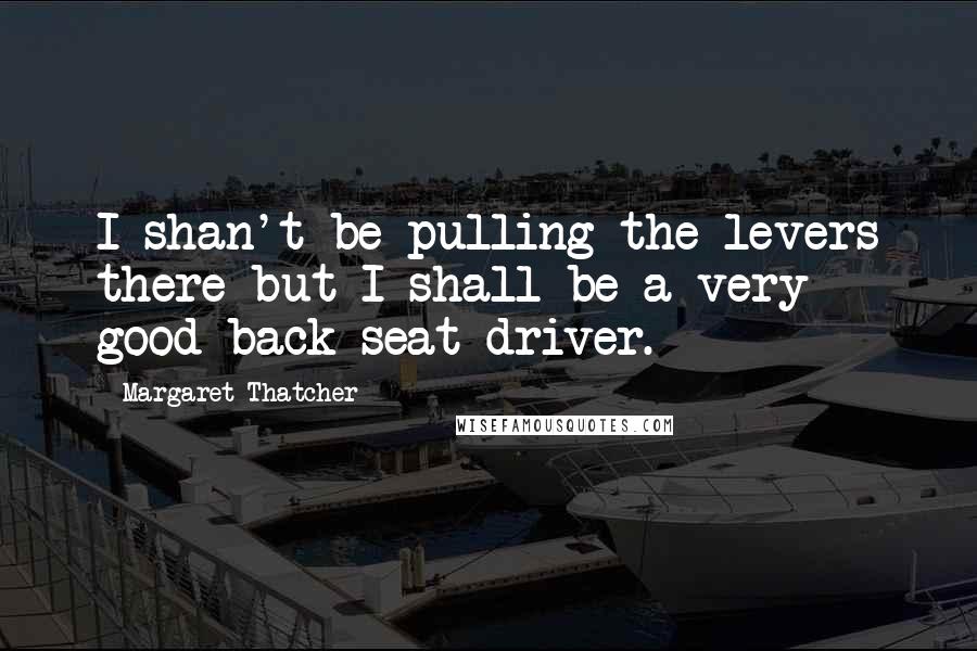 Margaret Thatcher Quotes: I shan't be pulling the levers there but I shall be a very good back-seat driver.