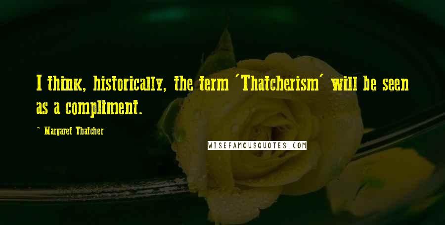 Margaret Thatcher Quotes: I think, historically, the term 'Thatcherism' will be seen as a compliment.