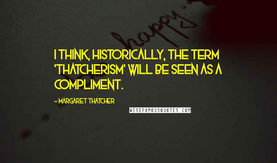 Margaret Thatcher Quotes: I think, historically, the term 'Thatcherism' will be seen as a compliment.