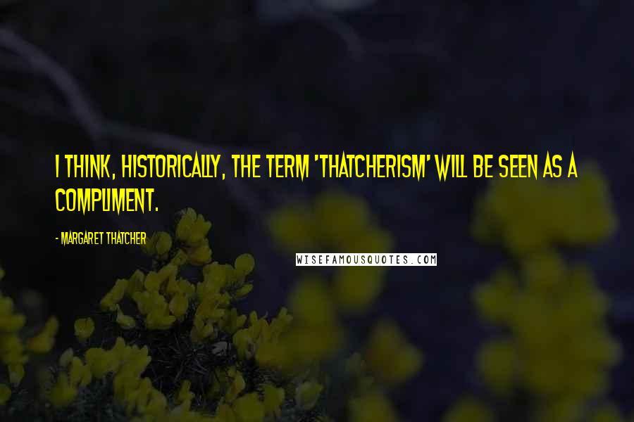 Margaret Thatcher Quotes: I think, historically, the term 'Thatcherism' will be seen as a compliment.