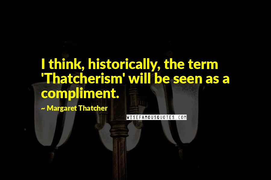 Margaret Thatcher Quotes: I think, historically, the term 'Thatcherism' will be seen as a compliment.