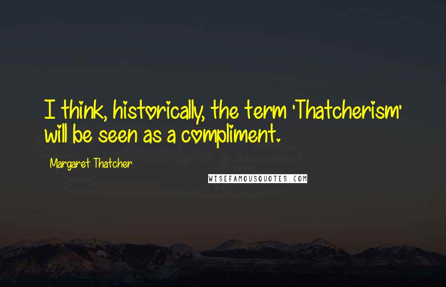 Margaret Thatcher Quotes: I think, historically, the term 'Thatcherism' will be seen as a compliment.