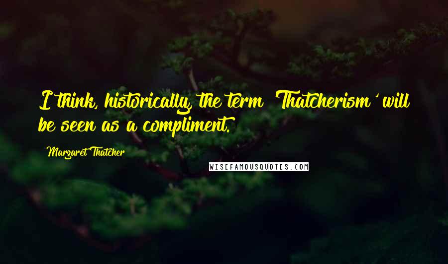 Margaret Thatcher Quotes: I think, historically, the term 'Thatcherism' will be seen as a compliment.