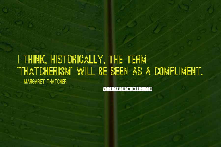 Margaret Thatcher Quotes: I think, historically, the term 'Thatcherism' will be seen as a compliment.