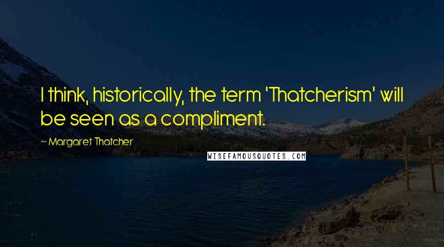 Margaret Thatcher Quotes: I think, historically, the term 'Thatcherism' will be seen as a compliment.