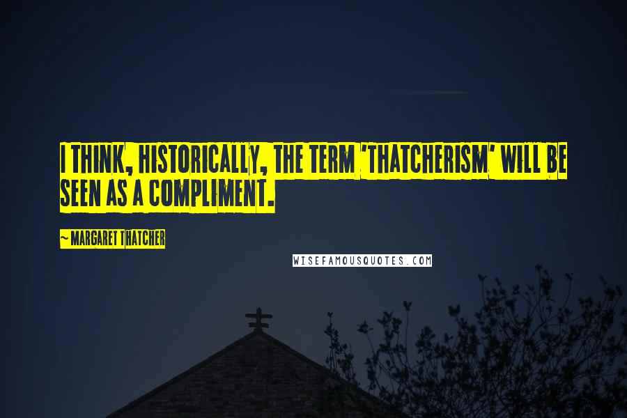 Margaret Thatcher Quotes: I think, historically, the term 'Thatcherism' will be seen as a compliment.