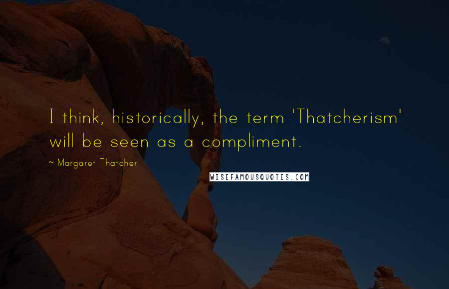 Margaret Thatcher Quotes: I think, historically, the term 'Thatcherism' will be seen as a compliment.