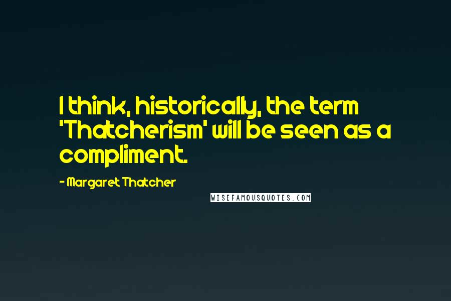 Margaret Thatcher Quotes: I think, historically, the term 'Thatcherism' will be seen as a compliment.