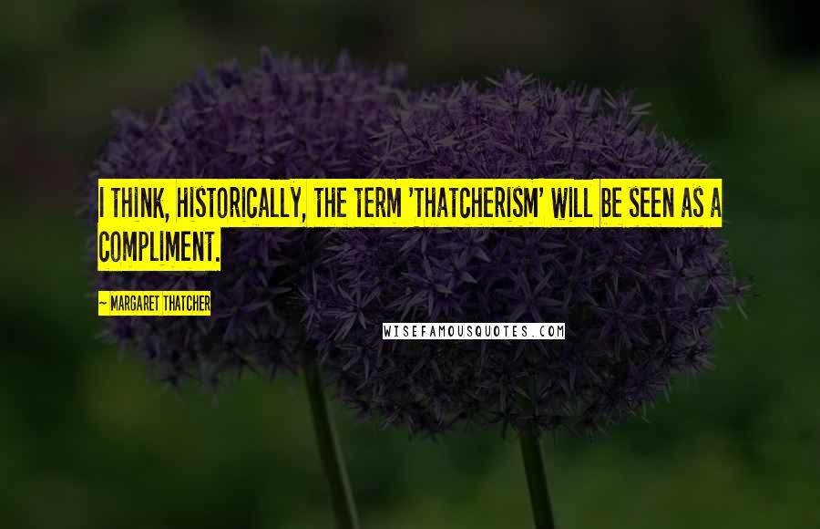 Margaret Thatcher Quotes: I think, historically, the term 'Thatcherism' will be seen as a compliment.