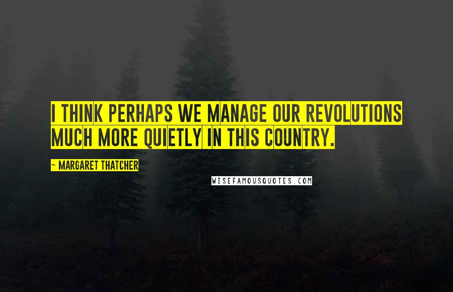 Margaret Thatcher Quotes: I think perhaps we manage our revolutions much more quietly in this country.