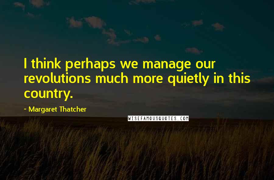 Margaret Thatcher Quotes: I think perhaps we manage our revolutions much more quietly in this country.