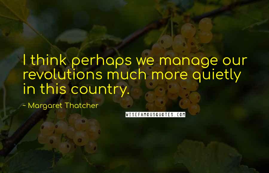 Margaret Thatcher Quotes: I think perhaps we manage our revolutions much more quietly in this country.