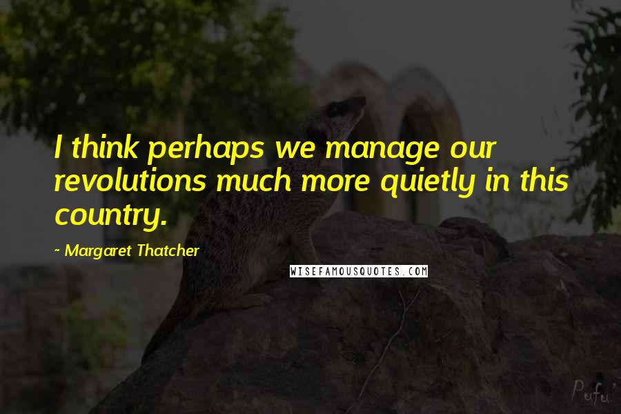 Margaret Thatcher Quotes: I think perhaps we manage our revolutions much more quietly in this country.