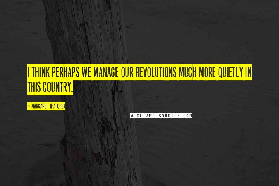 Margaret Thatcher Quotes: I think perhaps we manage our revolutions much more quietly in this country.