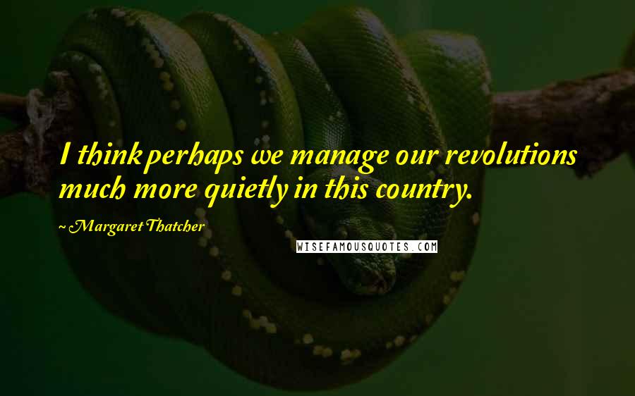 Margaret Thatcher Quotes: I think perhaps we manage our revolutions much more quietly in this country.