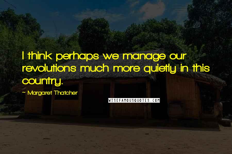 Margaret Thatcher Quotes: I think perhaps we manage our revolutions much more quietly in this country.