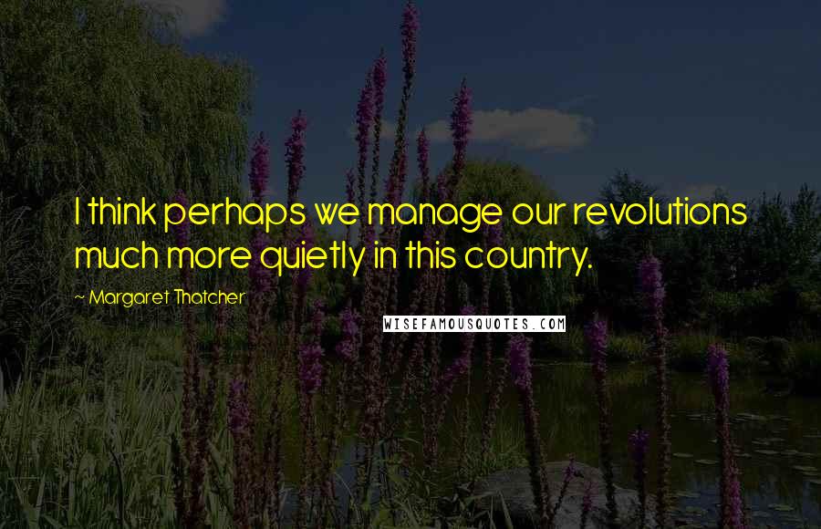 Margaret Thatcher Quotes: I think perhaps we manage our revolutions much more quietly in this country.