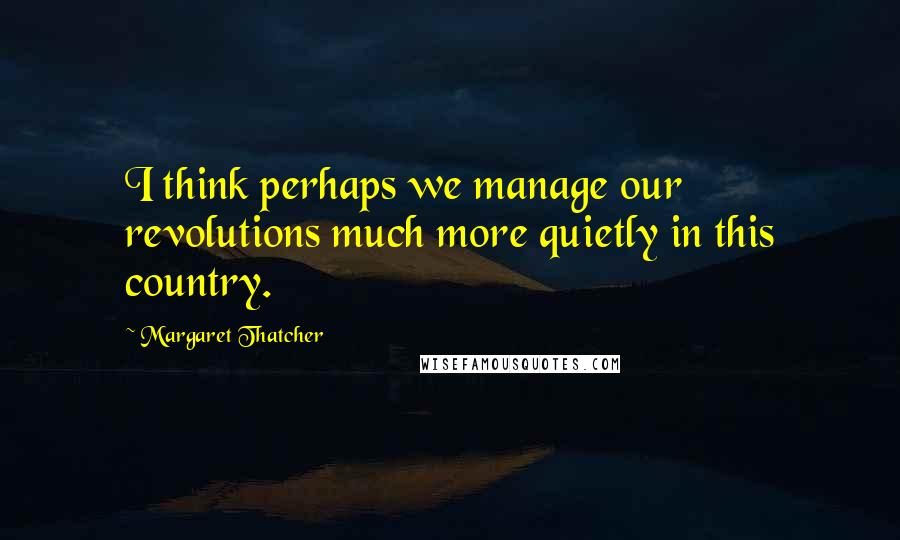 Margaret Thatcher Quotes: I think perhaps we manage our revolutions much more quietly in this country.