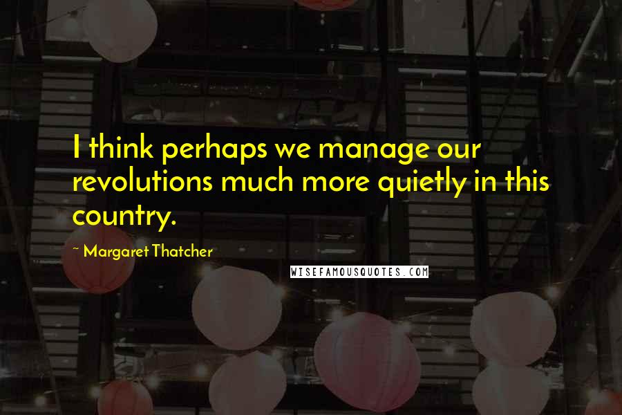 Margaret Thatcher Quotes: I think perhaps we manage our revolutions much more quietly in this country.