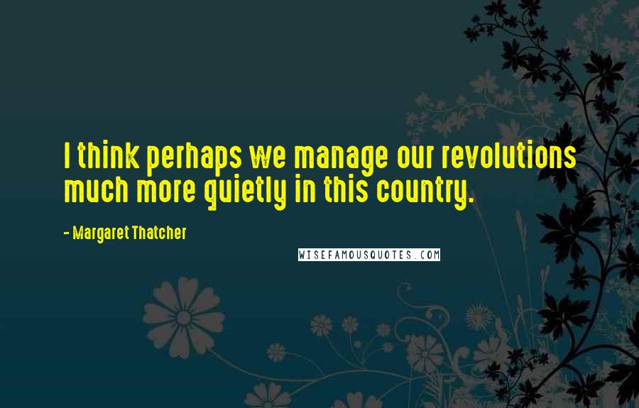 Margaret Thatcher Quotes: I think perhaps we manage our revolutions much more quietly in this country.