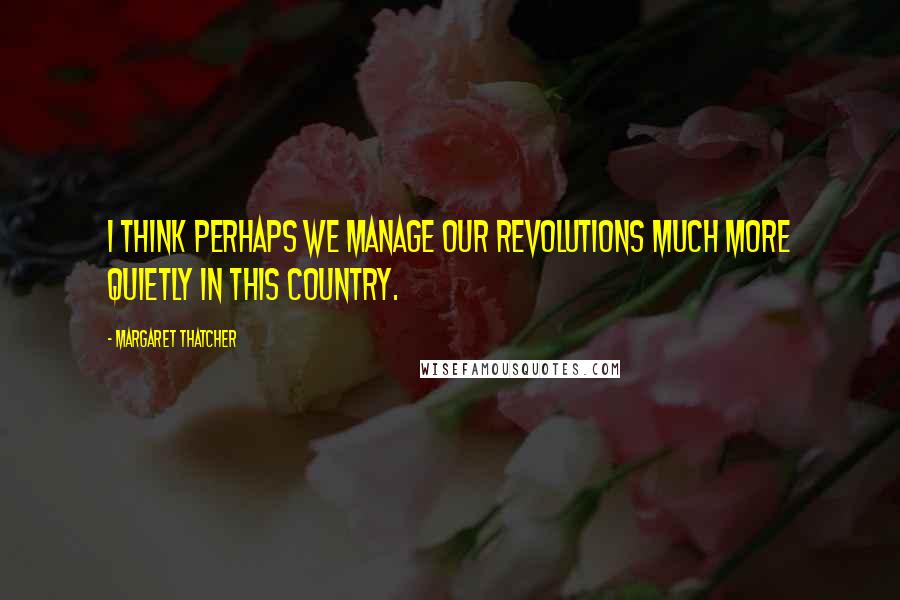 Margaret Thatcher Quotes: I think perhaps we manage our revolutions much more quietly in this country.