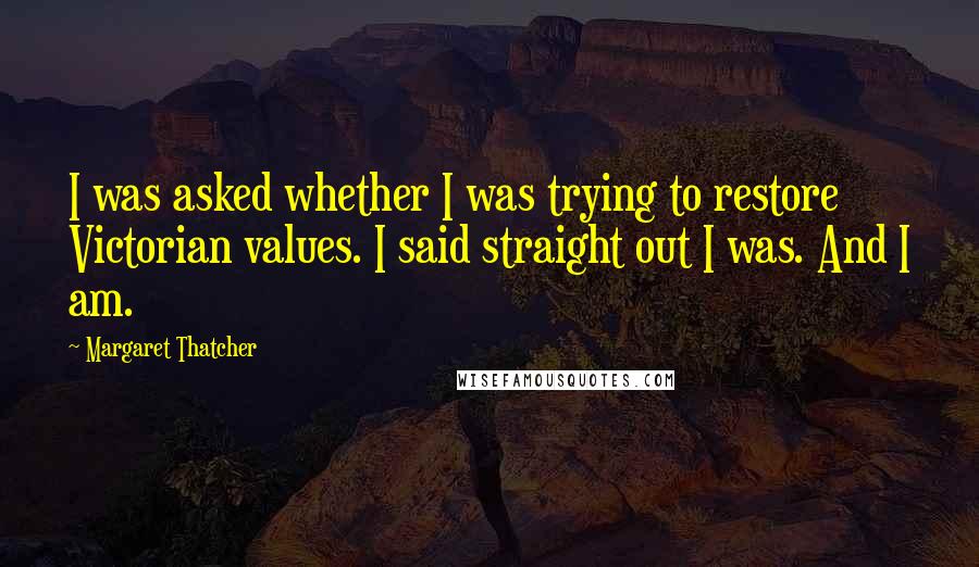 Margaret Thatcher Quotes: I was asked whether I was trying to restore Victorian values. I said straight out I was. And I am.