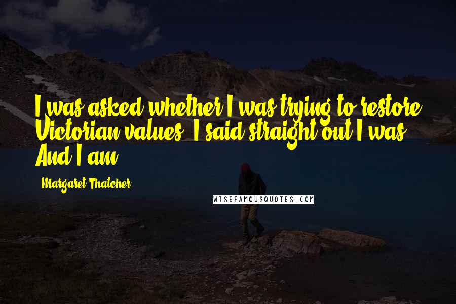 Margaret Thatcher Quotes: I was asked whether I was trying to restore Victorian values. I said straight out I was. And I am.