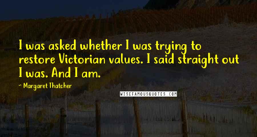 Margaret Thatcher Quotes: I was asked whether I was trying to restore Victorian values. I said straight out I was. And I am.