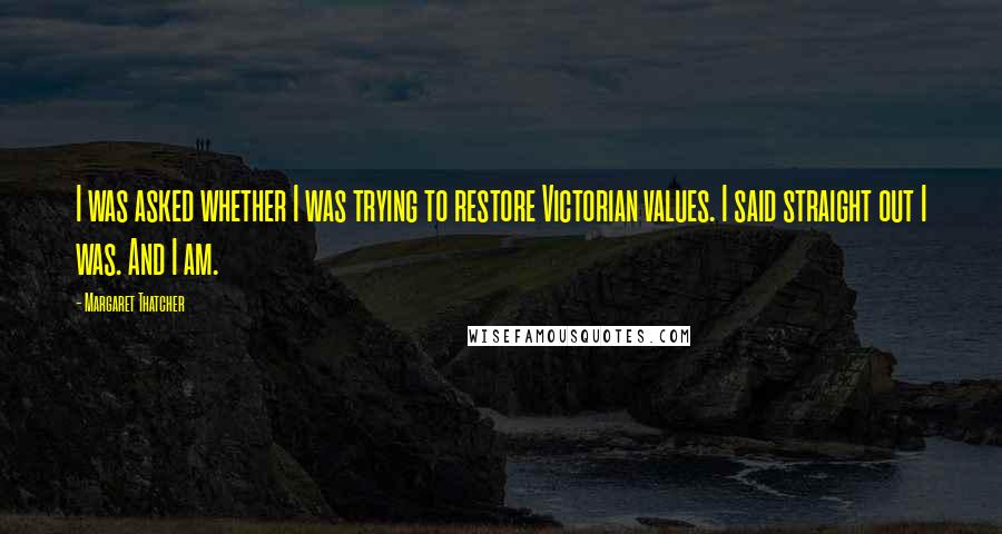 Margaret Thatcher Quotes: I was asked whether I was trying to restore Victorian values. I said straight out I was. And I am.