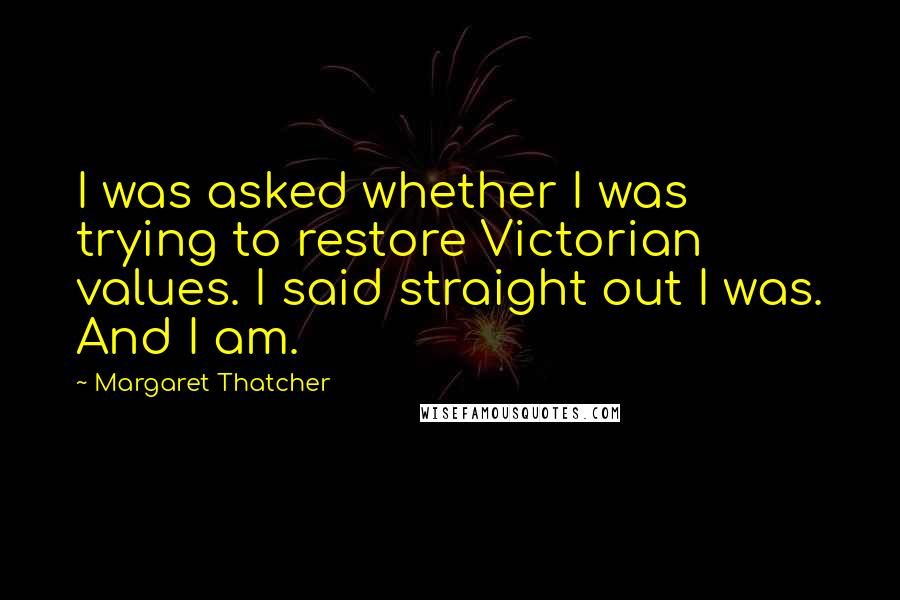 Margaret Thatcher Quotes: I was asked whether I was trying to restore Victorian values. I said straight out I was. And I am.