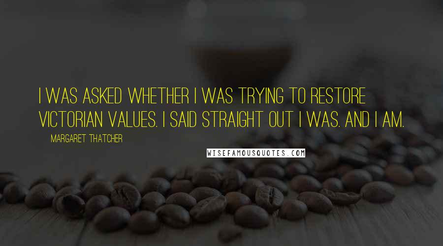 Margaret Thatcher Quotes: I was asked whether I was trying to restore Victorian values. I said straight out I was. And I am.