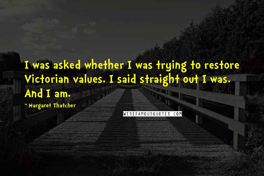 Margaret Thatcher Quotes: I was asked whether I was trying to restore Victorian values. I said straight out I was. And I am.