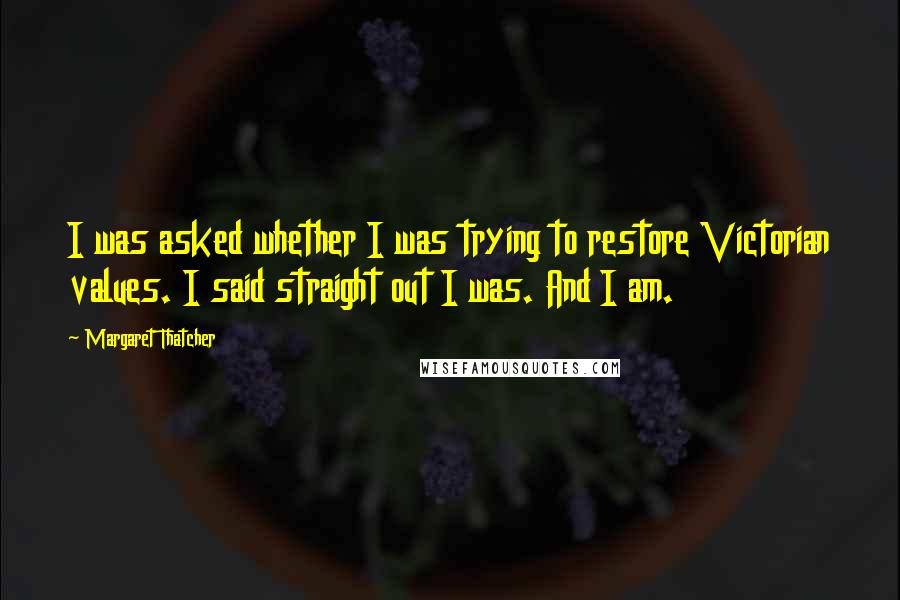 Margaret Thatcher Quotes: I was asked whether I was trying to restore Victorian values. I said straight out I was. And I am.