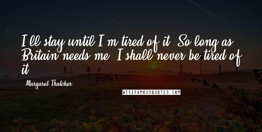 Margaret Thatcher Quotes: I'll stay until I'm tired of it. So long as Britain needs me, I shall never be tired of it.