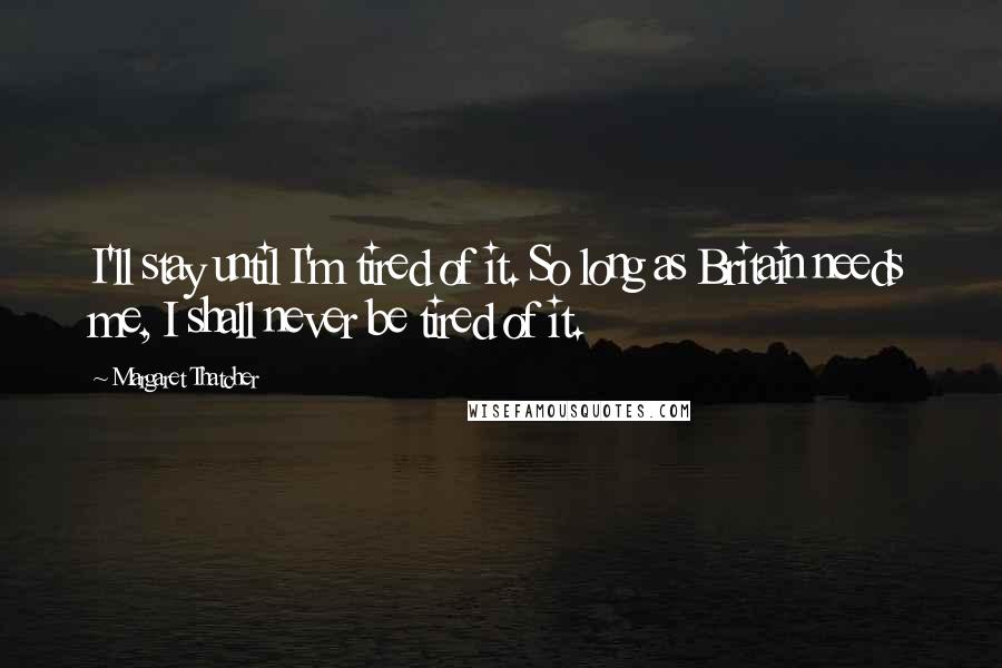 Margaret Thatcher Quotes: I'll stay until I'm tired of it. So long as Britain needs me, I shall never be tired of it.