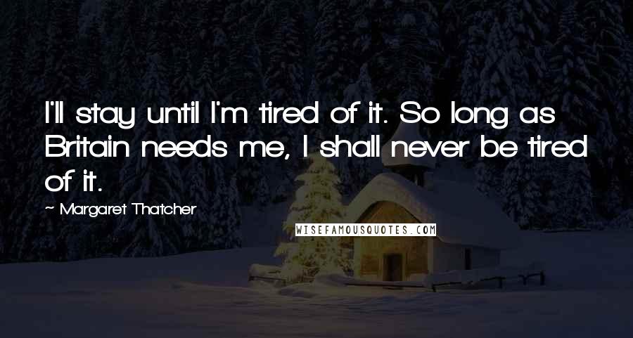 Margaret Thatcher Quotes: I'll stay until I'm tired of it. So long as Britain needs me, I shall never be tired of it.