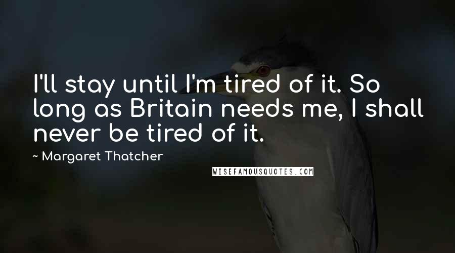 Margaret Thatcher Quotes: I'll stay until I'm tired of it. So long as Britain needs me, I shall never be tired of it.