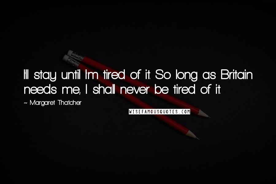 Margaret Thatcher Quotes: I'll stay until I'm tired of it. So long as Britain needs me, I shall never be tired of it.