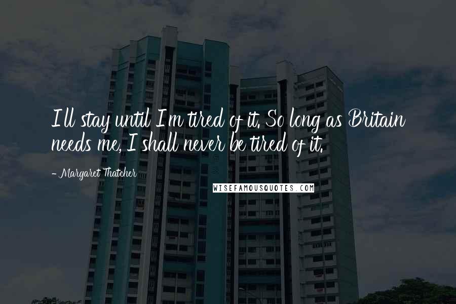 Margaret Thatcher Quotes: I'll stay until I'm tired of it. So long as Britain needs me, I shall never be tired of it.