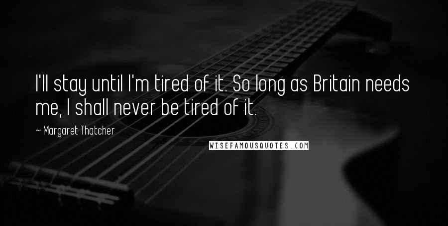 Margaret Thatcher Quotes: I'll stay until I'm tired of it. So long as Britain needs me, I shall never be tired of it.