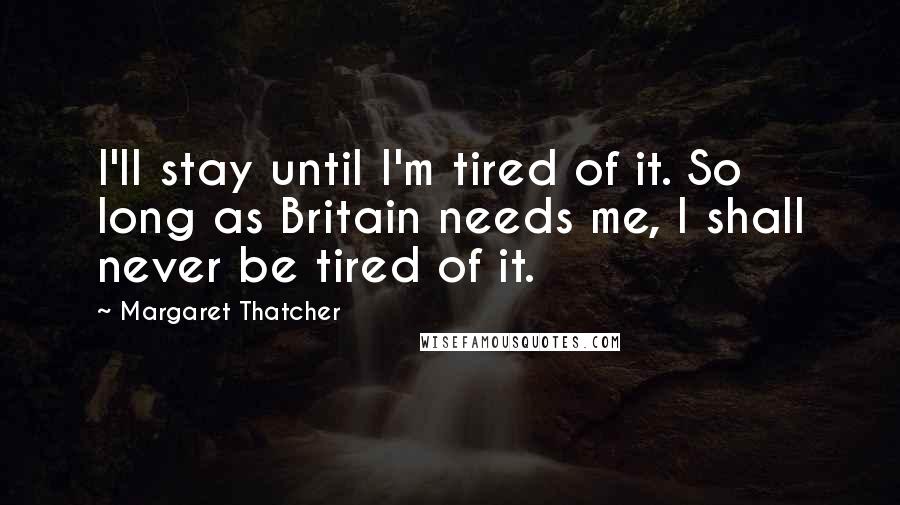 Margaret Thatcher Quotes: I'll stay until I'm tired of it. So long as Britain needs me, I shall never be tired of it.