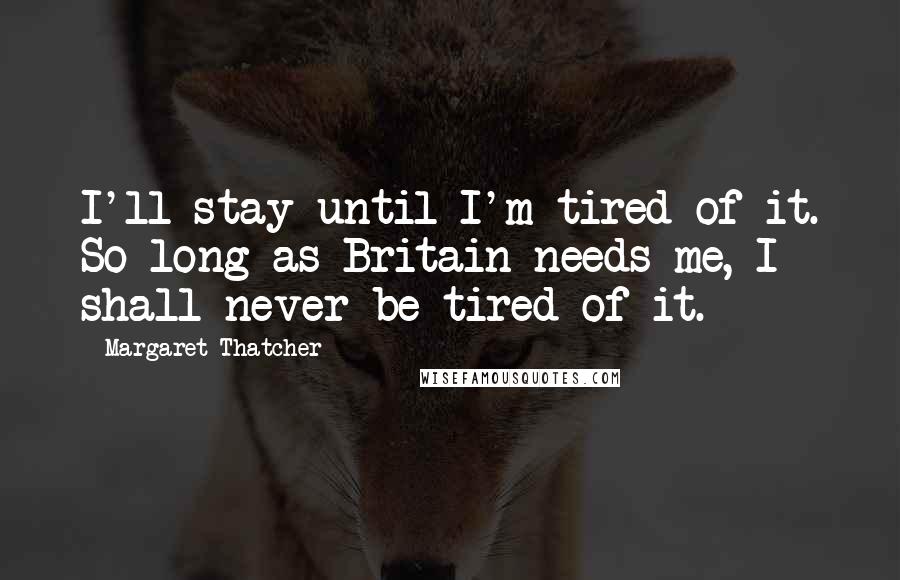 Margaret Thatcher Quotes: I'll stay until I'm tired of it. So long as Britain needs me, I shall never be tired of it.