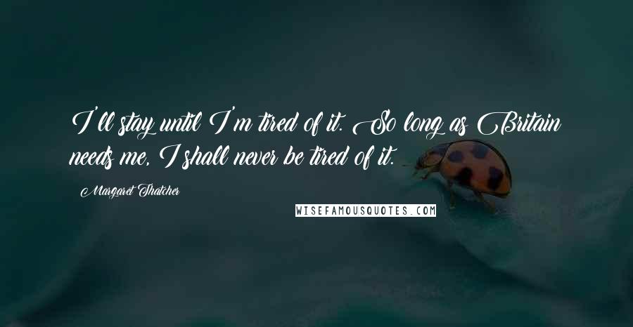 Margaret Thatcher Quotes: I'll stay until I'm tired of it. So long as Britain needs me, I shall never be tired of it.