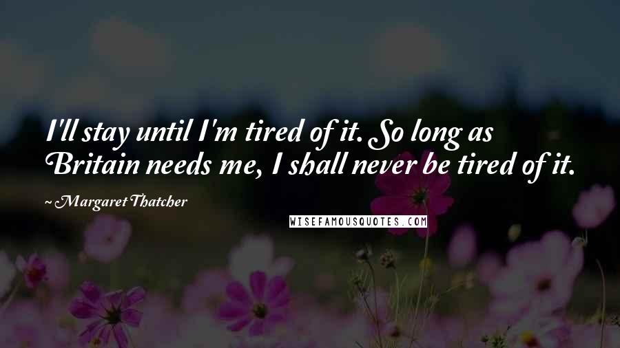 Margaret Thatcher Quotes: I'll stay until I'm tired of it. So long as Britain needs me, I shall never be tired of it.