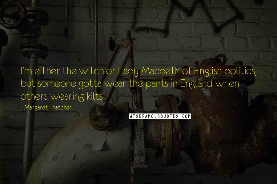 Margaret Thatcher Quotes: I'm either the witch or Lady Macbeth of English politics, but someone gotta wear the pants in England when others wearing kilts