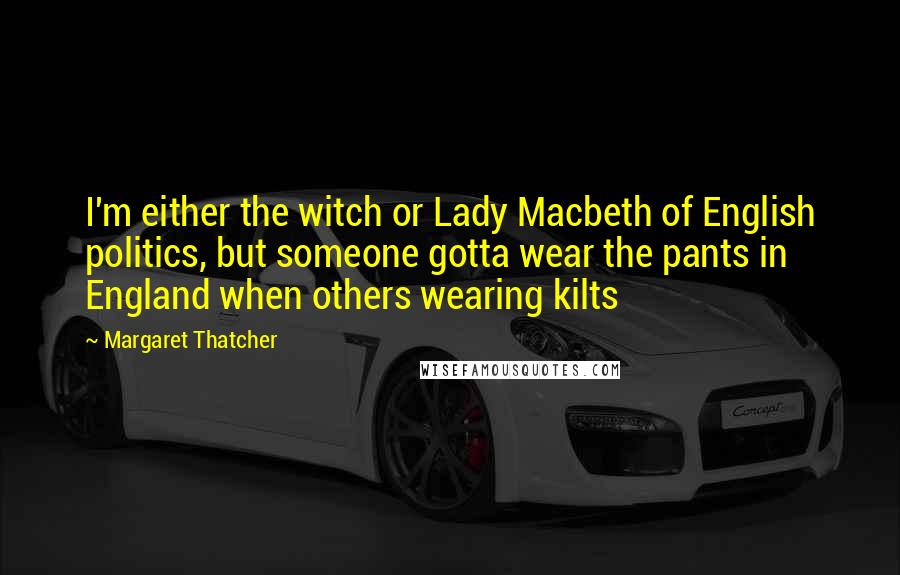 Margaret Thatcher Quotes: I'm either the witch or Lady Macbeth of English politics, but someone gotta wear the pants in England when others wearing kilts